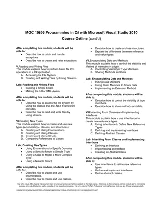 MOC 10266 Programming in C# with Microsoft Visual Studio 2010
                                                                    Course Outline (cont’d)

After completing this module, students will be                                                                 •      Describe how to create and use structures.
able to:                                                                                                       •      Explain the differences between reference
    • Describe how to catch and handle                                                                                and value types.
         exceptions
    • Describe how to create and raise exceptions                                                       VII.Encapsulating Data and Methods
                                                                                                        This module explains how to control the visibility and
V.Reading and Writing Files                                                                             lifetime of members in a type.
This module explains how to perform basic file I/O                                                            A. Controlling Visibility of Type Members
operations in a C# application.                                                                               B. Sharing Methods and Data
    A. Accessing the File System
    B. Reading and Writing Files by Using Streams                                                       Lab: Encapsulating Data and Methods
                                                                                                           • Hiding Data Members
Lab: Reading and Writing Files                                                                             • Using Static Members to Share Data
   • Building a Simple Editor                                                                              • Implementing an Extension Method
   • Making the Editor XML Aware
                                                                                                        After completing this module, students will be
After completing this module, students will be                                                          able to:
able to:                                                                                                    • Describe how to control the visibility of type
    • Describe how to access the file system by                                                                  members.
         using the classes that the .NET Framework                                                          • Describe how to share methods and data.
         provides.
    • Describe how to read and write files by                                                           VIII.Inheriting From Classes and Implementing
         using streams.                                                                                 Interfaces
                                                                                                        This module explains how to use inheritance to
VI.Creating New Types                                                                                   create new reference types
This module explains how to create and use new                                                               A. Using Inheritance to Define New Reference
types (enumerations, classes, and structures)                                                                    Types
    A. Creating and Using Enumerations                                                                       B. Defining and Implementing Interfaces
    B. Creating and Using Classes                                                                            C. Defining Abstract Classes
    C. Creating and Using Structs
    D. Comparing References to Values                                                                   Lab: Inheriting From Classes and Implementing
                                                                                                        Interfaces
Lab: Creating New Types                                                                                     • Defining an Interface
   • Using Enumerations to Specify Domains                                                                  • Implementing an Interface
   • Using a Struct to Model a Simple Type                                                                  • Creating an Abstract Class
   • Using a Class to Model a More Complex
       Type                                                                                             After completing this module, students will be
   • Using a Nullable Struct                                                                            able to:
                                                                                                            • Use inheritance to define new reference
After completing this module, students will be                                                                   types.
able to:                                                                                                    • Define and implement interfaces.
    • Describe how to create and use                                                                        • Define abstract classes.
         enumerations.
    • Describe how to create and use classes.
 Due to the nature of this material, this document refers to numerous hardware and software products by their trade names. References to other companies and their products are for informational
   purposes only, and all trademarks are the properties of their respective companies. It is not the intent of ProTech Professional Technical Services, Inc. to use any of these names generically

10266DEVELOPINGDATAACCESSSOLUTIONSWITHMICROSOFTVISUALSTUDIO2010-110311182359-PHPAPP01.DOC
 