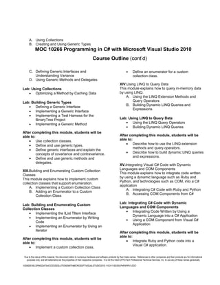 A. Using Collections
      B. Creating and Using Generic Types
            MOC 10266 Programming in C# with Microsoft Visual Studio 2010
                                                                           Course Outline (cont’d)

      C. Defining Generic Interfaces and                                                                       •      Define an enumerator for a custom
         Understanding Variance                                                                                       collection class.
      D. Using Generic Methods and Delegates
                                                                                                        XIV.Using LINQ to Query Data
Lab: Using Collections                                                                                  This module explains how to query in-memory data
   • Optimizing a Method by Caching Data                                                                by using LINQ.
                                                                                                            A. Using the LINQ Extension Methods and
Lab: Building Generic Types                                                                                     Query Operators
                                                                                                            B. Building Dynamic LINQ Queries and
   • Defining a Generic Interface
                                                                                                                Expressions
   • Implementing a Generic Interface
   • Implementing a Test Harness for the
       BinaryTree Project                                                                               Lab: Using LINQ to Query Data
   • Implementing a Generic Method                                                                         • Using the LINQ Query Operators
                                                                                                           • Building Dynamic LINQ Queries
After completing this module, students will be
able to:                                                                                                After completing this module, students will be
    • Use collection classes.                                                                           able to:
    • Define and use generic types.                                                                         • Describe how to use the LINQ extension
                                                                                                                 methods and query operators.
    • Define generic interfaces and explain the
         concepts of covariance and contravariance.                                                         • Describe how to build dynamic LINQ queries
                                                                                                                 and expressions.
    • Define and use generic methods and
         delegates.
                                                                                                        XV.Integrating Visual C# Code with Dynamic
                                                                                                        Languages and COM Components
XIII.Building and Enumerating Custom Collection
                                                                                                        This module explains how to integrate code written
Classes
                                                                                                        by using a dynamic language such as Ruby and
This module explains how to implement custom
                                                                                                        Python, and technologies such as COM, into a C#
collection classes that support enumeration.
                                                                                                        application
     A. Implementing a Custom Collection Class
                                                                                                            A. Integrating C# Code with Ruby and Python
     B. Adding an Enumerator to a Custom
                                                                                                            B. Accessing COM Components from C#
         Collection Class

                                                                                                        Lab: Integrating C# Code with Dynamic
Lab: Building and Enumerating Custom
                                                                                                        Languages and COM Components
Collection Classes
                                                                                                           • Integrating Code Written by Using a
    • Implementing the IList TItem Interface
                                                                                                                Dynamic Language into a C# Application
    • Implementing an Enumerator by Writing
                                                                                                           • Using a COM Component from Visual C#
        Code
                                                                                                                Application
    • Implementing an Enumerator by Using an
        Iterator
                                                                                                        After completing this module, students will be
                                                                                                        able to:
After completing this module, students will be
                                                                                                            • Integrate Ruby and Python code into a
able to:
                                                                                                                 Visual C# application.
    • Implement a custom collection class.

 Due to the nature of this material, this document refers to numerous hardware and software products by their trade names. References to other companies and their products are for informational
   purposes only, and all trademarks are the properties of their respective companies. It is not the intent of ProTech Professional Technical Services, Inc. to use any of these names generically

10266DEVELOPINGDATAACCESSSOLUTIONSWITHMICROSOFTVISUALSTUDIO2010-110311182359-PHPAPP01.DOC
 