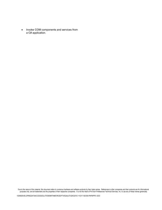 •      Invoke COM components and services from
             a C# application.




 Due to the nature of this material, this document refers to numerous hardware and software products by their trade names. References to other companies and their products are for informational
   purposes only, and all trademarks are the properties of their respective companies. It is not the intent of ProTech Professional Technical Services, Inc. to use any of these names generically

10266DEVELOPINGDATAACCESSSOLUTIONSWITHMICROSOFTVISUALSTUDIO2010-110311182359-PHPAPP01.DOC
 