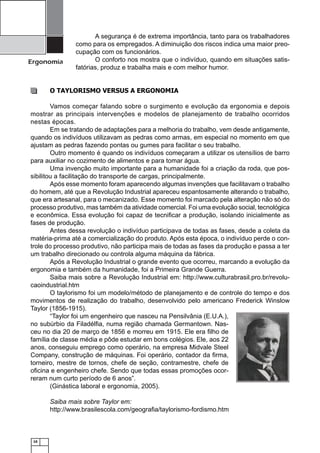 Ergonomia

A segurança é de extrema importância, tanto para os trabalhadores
como para os empregados. A diminuição dos riscos indica uma maior preocupação com os funcionários.
O conforto nos mostra que o indivíduo, quando em situações satisfatórias, produz e trabalha mais e com melhor humor.

O TAYLORISMO VERSUS A ERGONOMIA
Vamos começar falando sobre o surgimento e evolução da ergonomia e depois
mostrar as principais intervenções e modelos de planejamento de trabalho ocorridos
nestas épocas.
Em se tratando de adaptações para a melhoria do trabalho, vem desde antigamente,
quando os indivíduos utilizavam as pedras como armas, em especial no momento em que
ajustam as pedras fazendo pontas ou gumes para facilitar o seu trabalho.
Outro momento é quando os indivíduos começaram a utilizar os utensílios de barro
para auxiliar no cozimento de alimentos e para tomar água.
Uma invenção muito importante para a humanidade foi a criação da roda, que possibilitou a facilitação do transporte de cargas, principalmente.
Após esse momento foram aparecendo algumas invenções que facilitavam o trabalho
do homem, até que a Revolução Industrial apareceu espantosamente alterando o trabalho,
que era artesanal, para o mecanizado. Esse momento foi marcado pela alteração não só do
processo produtivo, mas também da atividade comercial. Foi uma evolução social, tecnológica
e econômica. Essa evolução foi capaz de tecniﬁcar a produção, isolando inicialmente as
fases de produção.
Antes dessa revolução o indivíduo participava de todas as fases, desde a coleta da
matéria-prima até a comercialização do produto. Após esta época, o indivíduo perde o controle do processo produtivo, não participa mais de todas as fases da produção e passa a ter
um trabalho direcionado ou controla alguma máquina da fábrica.
Após a Revolução Industrial o grande evento que ocorreu, marcando a evolução da
ergonomia e também da humanidade, foi a Primeira Grande Guerra.
Saiba mais sobre a Revolução Industrial em: http://www.culturabrasil.pro.br/revolucaoindustrial.htm
O taylorismo foi um modelo/método de planejamento e de controle do tempo e dos
movimentos de realização do trabalho, desenvolvido pelo americano Frederick Winslow
Taylor (1856-1915).
“Taylor foi um engenheiro que nasceu na Pensilvânia (E.U.A.),
no subúrbio da Filadélﬁa, numa região chamada Germantown. Nasceu no dia 20 de março de 1856 e morreu em 1915. Ele era ﬁlho de
família de classe média e pôde estudar em bons colégios. Ele, aos 22
anos, conseguiu emprego como operário, na empresa Midvale Steel
Company, construção de máquinas. Foi operário, contador da ﬁrma,
torneiro, mestre de tornos, chefe de seção, contramestre, chefe de
oﬁcina e engenheiro chefe. Sendo que todas essas promoções ocorreram num curto período de 6 anos”.
(Ginástica laboral e ergonomia, 2005).
Saiba mais sobre Taylor em:
http://www.brasilescola.com/geograﬁa/taylorismo-fordismo.htm

10

 