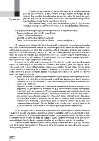 Ergonomia

Investir em ergonomia signiﬁca mais segurança, saúde e conforto
para os colaboradores. E isso, é claro, tem que ocorrer em função de equipamentos e ambientes adaptados às normas, além de palestras sobre
postura adequada e informando a importância das seções de alongamento
promovidas ao longo do dia no ambiente laboral.
Utilizando-se da ergonomia a empresa atende à legislação vigente e ainda reduz as despesas com saúde, multas e até com processos trabalhistas.

Os questionamentos principais entre ergonomistas e empresários são:
• Quanto custa uma intervenção ergonômica;
• Quando iniciar a intervenção;
• Quando ela será viável economicamente;
• Como demonstrar uma situação subjetiva, com valores objetivos.
O custo de uma intervenção ergonômica está relacionado com o tipo de trabalho
realizado, o ambiente onde se realiza, as condições prévias da estrutura de trabalho, possibilidades de adaptações, perﬁl dos funcionários etc. É importante lembrar que o próprio
orçamento fornecido pelo ergonomista só deve ser válido após uma visita e avaliação a
todos os locais da empresa que sofreram intervenções. Inclusive alguns ergonomistas, já
reconhecidos no mercado, cobram ﬁnanceiramente das empresas o próprio orçamento.
Relacionados ao tempo despendido para orçar.
Levando em consideração o momento de início da intervenção, deve ser observado
o grau de deterioração do ambiente de trabalho a ser avaliado, pois, em alguns casos,
é possível e até recomendável realizar pequenas correções (o que pode, de uma certa
forma, justiﬁcar a cobrança do orçamento). Através da conversa com os empresários,
pode-se inferir o grau de interesse desses indivíduos no seu serviço e “ganhá-los” de vez
no momento do orçamento.
O ponto de viabilidade ergonômica pode ser observado através de dois pontos de vista:
• Primeiro, é a ideia que a intervenção ergonômica passa a ser viável desde o
momento de sua implantação, ou seja, desde o orçamento. Pois esse fato indica
intenção de melhora;
• Segundo ponto é quando a empresa passa a economizar ﬁnanceiramente com a
ergonomia. Quer dizer que o momento em que a economia ﬁnanceira da empresa,
provocada pela intervenção ergonômica, supera ou iguala o investimento da empresa
nesta intervenção. Esse momento da intervenção é muito difícil de ser determinado,
pois existem vários fatores que podem inﬂuenciar. Desde fatores internos da própria
empresa (alteração do objetivo, por exemplo) ou fatores externos (crises no mercado
ﬁnanceiro, por exemplo). O ergonomista deve ser bastante criterioso ao divulgar uma
data para atingir este ponto. Deverá divulgar uma previsão no momento do orçamento
e periodicamente tentar mostrar resultados que o aproximem da previsão.
Outra situação difícil é a demonstração econômica dessa melhoria, que inicialmente
é subjetiva, mas os empresários querem visualizar resultados objetivos, seja através de gráﬁcos ou de planilhas. Existem alguns caminhos para demonstração dessas vantagens. Uns
se utilizam de um modelo de caso de negócio, outros utilizam estruturas mais elaboradas
ou qualitativas. Sendo, talvez, a principal delas, as abordagens através de planilhas.
Alguns autores exempliﬁcam essa diﬁculdade, além de mostrar que não há ainda
uma ferramenta administrativa, ﬁnanceira para demonstrar os custos/benefícios da intervenção ergonômica.

14

 