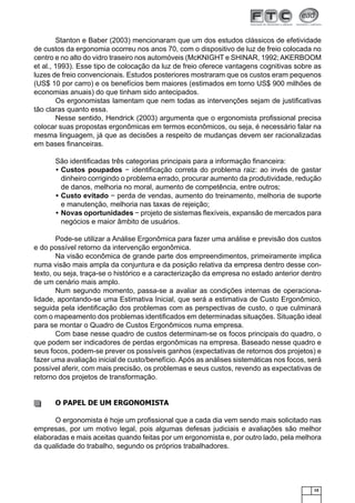 Stanton e Baber (2003) mencionaram que um dos estudos clássicos de efetividade
de custos da ergonomia ocorreu nos anos 70, com o dispositivo de luz de freio colocada no
centro e no alto do vidro traseiro nos automóveis (McKNIGHT e SHINAR, 1992; AKERBOOM
et al., 1993). Esse tipo de colocação da luz de freio oferece vantagens cognitivas sobre as
luzes de freio convencionais. Estudos posteriores mostraram que os custos eram pequenos
(US$ 10 por carro) e os benefícios bem maiores (estimados em torno US$ 900 milhões de
economias anuais) do que tinham sido antecipados.
Os ergonomistas lamentam que nem todas as intervenções sejam de justiﬁcativas
tão claras quanto essa.
Nesse sentido, Hendrick (2003) argumenta que o ergonomista proﬁssional precisa
colocar suas propostas ergonômicas em termos econômicos, ou seja, é necessário falar na
mesma linguagem, já que as decisões a respeito de mudanças devem ser racionalizadas
em bases ﬁnanceiras.
São identiﬁcadas três categorias principais para a informação ﬁnanceira:
• Custos poupados − identiﬁcação correta do problema raiz: ao invés de gastar
dinheiro corrigindo o problema errado, procurar aumento da produtividade, redução
de danos, melhoria no moral, aumento de competência, entre outros;
• Custo evitado − perda de vendas, aumento do treinamento, melhoria de suporte
e manutenção, melhoria nas taxas de rejeição;
• Novas oportunidades − projeto de sistemas ﬂexíveis, expansão de mercados para
negócios e maior âmbito de usuários.
Pode-se utilizar a Análise Ergonômica para fazer uma análise e previsão dos custos
e do possível retorno da intervenção ergonômica.
Na visão econômica de grande parte dos empreendimentos, primeiramente implica
numa visão mais ampla da conjuntura e da posição relativa da empresa dentro desse contexto, ou seja, traça-se o histórico e a caracterização da empresa no estado anterior dentro
de um cenário mais amplo.
Num segundo momento, passa-se a avaliar as condições internas de operacionalidade, apontando-se uma Estimativa Inicial, que será a estimativa de Custo Ergonômico,
seguida pela identiﬁcação dos problemas com as perspectivas de custo, o que culminará
com o mapeamento dos problemas identiﬁcados em determinadas situações. Situação ideal
para se montar o Quadro de Custos Ergonômicos numa empresa.
Com base nesse quadro de custos determinam-se os focos principais do quadro, o
que podem ser indicadores de perdas ergonômicas na empresa. Baseado nesse quadro e
seus focos, podem-se prever os possíveis ganhos (expectativas de retornos dos projetos) e
fazer uma avaliação inicial de custo/benefício. Após as análises sistemáticas nos focos, será
possível aferir, com mais precisão, os problemas e seus custos, revendo as expectativas de
retorno dos projetos de transformação.

O PAPEL DE UM ERGONOMISTA
O ergonomista é hoje um proﬁssional que a cada dia vem sendo mais solicitado nas
empresas, por um motivo legal, pois algumas defesas judiciais e avaliações são melhor
elaboradas e mais aceitas quando feitas por um ergonomista e, por outro lado, pela melhora
da qualidade do trabalho, segundo os próprios trabalhadores.

15

 
