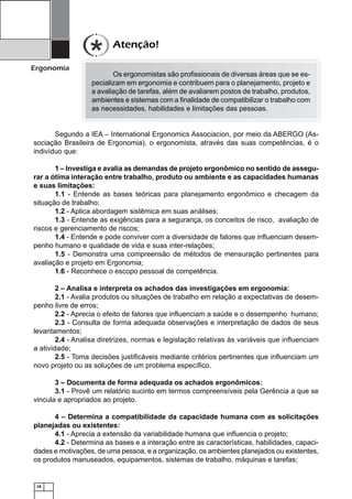 Atenção!
Ergonomia

Os ergonomistas são proﬁssionais de diversas áreas que se especializam em ergonomia e contribuem para o planejamento, projeto e
a avaliação de tarefas, além de avaliarem postos de trabalho, produtos,
ambientes e sistemas com a ﬁnalidade de compatibilizar o trabalho com
as necessidades, habilidades e limitações das pessoas.

Segundo a IEA – International Ergonomics Associacion, por meio da ABERGO (Associação Brasileira de Ergonomia), o ergonomista, através das suas competências, é o
indivíduo que:
1 – Investiga e avalia as demandas de projeto ergonômico no sentido de assegurar a ótima interação entre trabalho, produto ou ambiente e as capacidades humanas
e suas limitações:
1.1 - Entende as bases teóricas para planejamento ergonômico e checagem da
situação de trabalho;
1.2 - Aplica abordagem sistêmica em suas análises;
1.3 - Entende as exigências para a segurança, os conceitos de risco, avaliação de
riscos e gerenciamento de riscos;
1.4 - Entende e pode conviver com a diversidade de fatores que inﬂuenciam desempenho humano e qualidade de vida e suas inter-relações;
1.5 - Demonstra uma compreensão de métodos de mensuração pertinentes para
avaliação e projeto em Ergonomia;
1.6 - Reconhece o escopo pessoal de competência.
2 – Analisa e interpreta os achados das investigações em ergonomia:
2.1 - Avalia produtos ou situações de trabalho em relação a expectativas de desempenho livre de erros;
2.2 - Aprecia o efeito de fatores que inﬂuenciam a saúde e o desempenho humano;
2.3 - Consulta de forma adequada observações e interpretação de dados de seus
levantamentos;
2.4 - Analisa diretrizes, normas e legislação relativas às variáveis que inﬂuenciam
a atividade;
2.5 - Toma decisões justiﬁcáveis mediante critérios pertinentes que inﬂuenciam um
novo projeto ou as soluções de um problema especíﬁco.
3 – Documenta de forma adequada os achados ergonômicos:
3.1 - Provê um relatório sucinto em termos compreensíveis pela Gerência a que se
vincula e apropriados ao projeto.
4 – Determina a compatibilidade da capacidade humana com as solicitações
planejadas ou existentes:
4.1 - Aprecia a extensão da variabilidade humana que inﬂuencia o projeto;
4.2 - Determina as bases e a interação entre as características, habilidades, capacidades e motivações, de uma pessoa, e a organização, os ambientes planejados ou existentes,
os produtos manuseados, equipamentos, sistemas de trabalho, máquinas e tarefas;

16

 