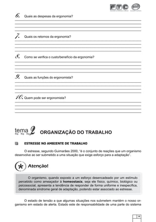 6.

Quais as despesas da ergonomia?

7.

Quais os retornos da ergonomia?

8.

Como se veriﬁca o custo/benefício da ergonomia?

9.

Quais as funções do ergonomista?

10.

Quem pode ser ergonomista?

ORGANIZAÇÃO DO TRABALHO
ESTRESSE NO AMBIENTE DE TRABALHO
O estresse, segundo Guimarães 2000, “é o conjunto de reações que um organismo
desenvolve ao ser submetido a uma situação que exige esforço para a adaptação”.

Atenção!
O organismo, quando exposto a um esforço desencadeado por um estímulo
percebido como ameaçador à homeostasia, seja ele físico, químico, biológico ou
psicossocial, apresenta a tendência de responder de forma uniforme e inespecíﬁca,
denominada síndrome geral de adaptação, podendo estar associado ao estresse.

O estado de tensão a que algumas situações nos submetem mantém o nosso organismo em estado de alerta. Estado este de responsabilidade de uma parte do sistema

19

 