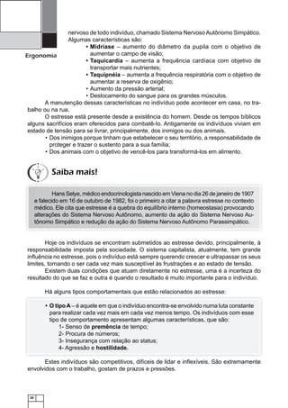 nervoso de todo indivíduo, chamado Sistema Nervoso Autônomo Simpático.
Algumas características são:
• Midríase – aumento do diâmetro da pupila com o objetivo de
aumentar o campo de visão;
Ergonomia
• Taquicardia – aumenta a frequência cardíaca com objetivo de
transportar mais nutrientes;
• Taquipnéia – aumenta a frequência respiratória com o objetivo de
aumentar a reserva de oxigênio;
• Aumento da pressão arterial;
• Deslocamento do sangue para os grandes músculos.
A manutenção dessas características no indivíduo pode acontecer em casa, no trabalho ou na rua.
O estresse está presente desde a existência do homem. Desde os tempos bíblicos
alguns sacrifícios eram oferecidos para combatê-Io. Antigamente os indivíduos viviam em
estado de tensão para se livrar, principalmente, dos inimigos ou dos animais.
• Dos inimigos porque tinham que estabelecer o seu território, a responsabilidade de
proteger e trazer o sustento para a sua família;
• Dos animais com o objetivo de vencê-los para transformá-los em alimento.

Saiba mais!
Hans Selye, médico endocrinologista nascido em Viena no dia 26 de janeiro de 1907
e falecido em 16 de outubro de 1982, foi o primeiro a citar a palavra estresse no contexto
médico. Ele cita que estresse é a quebra do equilíbrio interno (homeostasia) provocando
alterações do Sistema Nervoso Autônomo, aumento da ação do Sistema Nervoso Autônomo Simpático e redução da ação do Sistema Nervoso Autônomo Parassimpático.

Hoje os indivíduos se encontram submetidos ao estresse devido, principalmente, à
responsabilidade imposta pela sociedade. O sistema capitalista, atualmente, tem grande
inﬂuência no estresse, pois o indivíduo está sempre querendo crescer e ultrapassar os seus
limites, tornando o ser cada vez mais susceptível às frustrações e ao estado de tensão.
Existem duas condições que atuam diretamente no estresse, uma é a incerteza do
resultado do que se faz e outra é quando o resultado é muito importante para o indivíduo.
Há alguns tipos comportamentais que estão relacionados ao estresse:
• O tipo A – é aquele em que o indivíduo encontra-se envolvido numa luta constante
para realizar cada vez mais em cada vez menos tempo. Os indivíduos com esse
tipo de comportamento apresentam algumas características, que são:
1- Senso de premência de tempo;
2- Procura de números;
3- Insegurança com relação ao status;
4- Agressão e hostilidade.
Estes indivíduos são competitivos, difíceis de lidar e inﬂexíveis. São extremamente
envolvidos com o trabalho, gostam de prazos e pressões.

20

 
