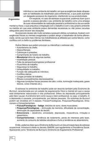 indivíduo e o seu ambiente de trabalho, em que as exigências deste ultrapassam as habilidades do trabalhador para enfrentá-Ias, o que pode acarretar
um desgaste excessivo do organismo, interferindo na sua produtividade.
Em especial, no caso de estresse ocupacional, podemos dizer que é
Ergonomia
quando a pessoa percebe o seu ambiente de trabalho como uma ameaça
de suas necessidades de realização pessoal e proﬁssional ou da sua saúde
mental ou física, o que prejudica a integração com o trabalho e com o seu próprio ambiente
na medida em que esse ambiente possui demandas excessivas ou não possui recursos
adequados para encarar tais situações.
As possíveis causas são muito variadas e possuem efeitos cumulativos. Acabam com
exigências físicas ou mentais exageradas e podem atingir o trabalhador de forma diferenciada, sendo que será mais intenso nos trabalhadores já afetados por outros fatores, como
conﬂitos com a cheﬁa ou problemas familiares.
Outros fatores que podem provocar ou intensiﬁcar o estresse são:
• Autoritarismo do chefe;
• Desconﬁanças;
• Cobranças e pressões;
• Cumprimento de horário de trabalho;
• Monotonia/rotina de algumas tarefas;
• Insatisfação pessoal;
• Falta de perspectiva/progresso proﬁssional
• Fluxo/ritmo de trabalho;
• Segurança no trabalho;
• Intraquilidade no trabalho;
• Função não adequada ao indivíduo;
• Conﬂitos diários;
• Longas jornadas de trabalho;
• Rituais e procedimentos desnecessários;
• Algumas condições físicas (excesso de calor, ruídos, iluminação inadequada, gases
tóxicos, cores irritantes etc.).
O estresse no ambiente de trabalho pode ser descrito também pela Síndrome de
Burnout, caracterizada por um estado de esgotamento físico e mental em que a causa
está diretamente relacionada à vida proﬁssional. Difere da depressão principalmente
pelo fator causal. A síndrome tem como causa o fator proﬁssional, ou seja, o trabalho. E
a depressão é causada, principalmente, por fatores pessoais. Os sintomas da Burnout
podem ser divididos em 4 classes: Físicas/Fisiológicas, Psíquicas/Psicológicas, Emocionais e Comportamentais.
• Físicas/Fisiológicas – fadiga, distúrbio do sono, dores musculares;
• Psíquicas/Psicológicas – diminuição da memória, diﬁculdade de concentração,
diminuição da capacidade de decidir;
• Emocionais – desânimo, ansiedade, depressão, impaciência, irritação e
pessimismo;
• Comportamentais – tendência de isolamento, perda de interesse pelo lazer,
aumento do consumo de bebidas alcoólicas e fumo e tendência ao absenteísmo.
Então, podemos dizer que a Síndrome de Burnout é um dos principais tipos de estresse
ocupacional, inclusive é citada no decreto 3048/99, que regulamenta a Previdência Social.
Aparecendo como “Sindrome de Burnout e Síndrome do Esgotamento Proﬁssional”.

22

 