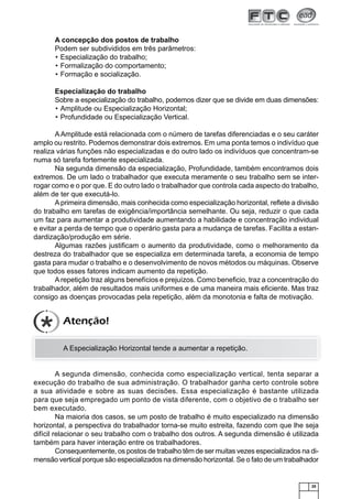 A concepção dos postos de trabalho
Podem ser subdivididos em três parâmetros:
• Especialização do trabalho;
• Formalização do comportamento;
• Formação e socialização.
Especialização do trabalho
Sobre a especialização do trabalho, podemos dizer que se divide em duas dimensões:
• Amplitude ou Especialização Horizontal;
• Profundidade ou Especialização Vertical.
A Amplitude está relacionada com o número de tarefas diferenciadas e o seu caráter
amplo ou restrito. Podemos demonstrar dois extremos. Em uma ponta temos o indivíduo que
realiza várias funções não especializadas e do outro lado os indivíduos que concentram-se
numa só tarefa fortemente especializada.
Na segunda dimensão da especialização, Profundidade, também encontramos dois
extremos. De um lado o trabalhador que executa meramente o seu trabalho sem se interrogar como e o por que. E do outro lado o trabalhador que controla cada aspecto do trabalho,
além de ter que executá-lo.
A primeira dimensão, mais conhecida como especialização horizontal, reﬂete a divisão
do trabalho em tarefas de exigência/importância semelhante. Ou seja, reduzir o que cada
um faz para aumentar a produtividade aumentando a habilidade e concentração individual
e evitar a perda de tempo que o operário gasta para a mudança de tarefas. Facilita a estandardização/produção em série.
Algumas razões justiﬁcam o aumento da produtividade, como o melhoramento da
destreza do trabalhador que se especializa em determinada tarefa, a economia de tempo
gasta para mudar o trabalho e o desenvolvimento de novos métodos ou máquinas. Observe
que todos esses fatores indicam aumento da repetição.
A repetição traz alguns benefícios e prejuízos. Como beneﬁcio, traz a concentração do
trabalhador, além de resultados mais uniformes e de uma maneira mais eﬁciente. Mas traz
consigo as doenças provocadas pela repetição, além da monotonia e falta de motivação.

Atenção!
A Especialização Horizontal tende a aumentar a repetição.

A segunda dimensão, conhecida como especialização vertical, tenta separar a
execução do trabalho de sua administração. O trabalhador ganha certo controle sobre
a sua atividade e sobre as suas decisões. Essa especialização é bastante utilizada
para que seja empregado um ponto de vista diferente, com o objetivo de o trabalho ser
bem executado.
Na maioria dos casos, se um posto de trabalho é muito especializado na dimensão
horizontal, a perspectiva do trabalhador torna-se muito estreita, fazendo com que lhe seja
difícil relacionar o seu trabalho com o trabalho dos outros. A segunda dimensão é utilizada
também para haver interação entre os trabalhadores.
Consequentemente, os postos de trabalho têm de ser muitas vezes especializados na dimensão vertical porque são especializados na dimensão horizontal. Se o fato de um trabalhador

25

 