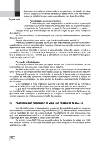 desempenhar uma tarefa limitada reduz a perspectiva do trabalhador, inclui-se
então a especialização vertical para reduzir esses efeitos. Mas nem todos os
postos de trabalho tendem a ser especializados nas duas dimensões.

Ergonomia

Formalização do comportamento
É a forma de prescrever a separação dos participantes da organização
separando suas formas de trabalho. O resultado disso é a regulamentação do
comportamento. Pode ser feito por posição, ﬂuxo do trabalho ou regras.
Posição indica que a formalização se dá pela descrição do que se faz num posto
de trabalho.
No Fluxo de trabalho há demonstração das próprias tarefas contendo as descrições
de como fazer.
Regras, são emitidas para toda a organização (assiduidade, vestuário).
A formalização tem engessado as atitudes dos trabalhadores, através dos trabalhos
mais limitados e menos especializados. Podemos observar que eles são mais simples, mais
repetitivos e mais fáceis de controlar.
Sua principal intenção é reduzir a variabilidade, podendo, assim, prevê-la e
controlá-la. Também é utilizada para assegurar a consistência da mecanização que
leva à produção eficiente. Permite que o comportamento seja pré-determinado/previsível, ou seja, padronizado.
Formação e Socialização
A formação é constituída pelos processos através dos quais se transmitem os conhecimentos e as competências relacionadas com o trabalho.
A socialização constitui o processo pelo qual um novo membro aprende o sistema de valores, normas e os comportamentos da sociedade, grupo ou trabalho que acaba de assumir.
Seja qual for o setor da organização, a formação é tanto mais importante para
os postos de natureza complexa, compreendendo qualiﬁcações difíceis e corpos de
conhecimentos soﬁsticados, ou seja, postos de trabalho essencialmente proﬁssionais
por natureza.
E a socialização é mais importante quando os postos são sensíveis ou remotos, a
cultura e a ideologia da organização exigem uma grande lealdade dos seus membros.
O que deve ﬁcar compreendido é que a concepção do posto de trabalho deve levar
em consideração todas as informações anteriores, e que será muito mais fácil para o ergonomista, mais barato para a empresa e muito bom para o trabalhador, se a concepção
ocorrer no projeto de implantação/construção da empresa.

PROGRAMAS DE QUALIDADE DE VIDA NOS POSTOS DE TRABALHO
Nos últimos tempos a implantação dos programas de qualidade de vida nas empresas
tem aumentado consideravelmente. Segundo Álvares (2002), existe cada vez mais interesse
sobre a “qualidade de vida” na sociedade atual. Principalmente no setor empresarial, visto
que, para a obtenção do certiﬁcado de “Qualidade Total”, é necessário que se proporcione
segurança, bem-estar, conforto e satisfação no trabalho.
De acordo com a ABQV (Associação Brasileira de Qualidade de Vida), em 1995,
nos Estados Unidos, as maiores empresas possuem programas estruturados sobre
qualidade de vida.

26

 