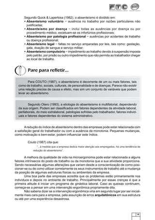 Segundo Quick & Lapertosa (1982), o absenteísmo é dividido em:
• Absenteísmo voluntário − ausência no trabalho por razões particulares não
justiﬁcadas;
• Absenteísmo por doença − inclui todas as ausências por doença ou por
procedimento médico, excetuam-se os infortúnios proﬁssionais;
• Absenteísmo por patologia proﬁssional − ausências por acidentes de trabalho
ou doença proﬁssional;
• Absenteísmo legal − faltas no serviço amparadas por leis, tais como: gestação,
gala, doação de sangue e serviço militar;
• Absenteísmo compulsório − impedimento ao trabalho devido à suspensão imposta
pelo patrão, por prisão ou outro impedimento que não permita ao trabalhador chegar
ao local de trabalho.

Pare para refletir...
Para COUTO (1987), o absenteísmo é decorrente de um ou mais fatores, tais
como de trabalho, sociais, culturais, de personalidade e de doenças. Parece não existir
uma relação precisa de causa e efeito, mas sim um conjunto de variáveis que podem
levar ao absenteísmo.

Segundo Otero (1993), a etiologia do absenteísmo é multifatorial, dependendo
da sua origem. Podem ser classiﬁcados em fatores dependentes da atividade laboral,
perilaborais, do meio extralaboral, patologias sofridas pelo trabalhador, fatores individuais e fatores dependentes do sistema administrativo.

A redução do índice de absenteísmo dentro das empresas pode estar relacionada com
a satisfação geral do trabalhador ou com a ausência da monotonia. Pequenas mudanças,
como motivação e bem-estar, podem inﬂuenciar este índice.
Couto (1987) cita que:
“...à medida que a empresa dedica maior atenção aos empregados, há uma tendência de
redução do absenteísmo”.

A melhora da qualidade de vida na microergonomia pode estar relacionada a alguns
fatores intrínsecos do posto de trabalho ou da monotonia que a sua atividade proporciona.
Sendo necessárias algumas alterações que variam desde a conscientização de como posicionar-se ou de como utilizar corretamente os seus instrumentos de trabalho até a mudança
da posição de algumas estruturas físicas ou ambientais da empresa.
Uma boa parte das empresas acredita que os problemas estão primariamente nos
indivíduos e depois no ambiente de trabalho. Principalmente por essas crenças é que a
primeira atitude é iniciar um programa de ginástica laboral. Caso as queixas continuem,
começa-se a pensar em uma intervenção ergonômica propriamente dita.
Não saberia dizer se a intervenção ergonômica viria em segundo lugar por ser inicialmente mais cara para a empresa, pela assunção de erros arquitetônicos em sua estrutura
ou até por uma experiência desastrosa.

29

 