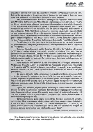 alíquota de cálculo do Seguro de Acidente de Trabalho (SAT) reduzida em até 50%.
Entretanto, as que não o ﬁzerem correrão o risco de ter que pagar o dobro do valor
atual, que incide sob o total da folha de pagamento da empresa.
Isso acontecerá devido a mudanças nas regras da segurança do trabalho feitas
pelo Ministério da Previdência. Até então, as empresas pagavam, como SAT, 1%, 2%
ou 3% do valor de suas folhas de pagamento. O enquadramento era feito de acordo
com a área em que a empresa atua. Agora, o que deﬁnirá essa alíquota será o Fator
Acidentário de Prevenção, um índice que leva em conta a frequência dos acidentes e
seu custo para o INSS. “Os índices continuam os mesmos, o que muda é a possibilidade
de uma empresa que paga 3% ao mês possa ter essa alíquota reduzida para 1,5% ou
elevada a até 6%, dependendo da quantidade de afastamentos por acidentes ou doenças de trabalho registradas pelo INSS”, explica Myrian Quirino, consultora Especialista
na área Previdenciária e Trabalhista do Centro de Orientação Fiscal (Cenoﬁsco).
Para Myrian, a decisão visa a fomentar os investimentos por parte das empresas
no que diz respeito à segurança no trabalho e, consequentemente, reduzir os gastos
da Previdência.
Segundo Mario Bonciani, auditor ﬁscal do Ministério do Trabalho e Emprego
(MTE), com a mudança houve uma revisão também na tabela de doenças motivadas
pela atividade do trabalhador. Doenças como diabetes, tuberculose e hipertensão passaram a integrar a tabela. “Cerca de 10% das doenças consideradas comuns foram
incluídas. A depressão, por exemplo, foi incluída como doença de trabalho comum ao
setor ﬁnanceiro”, explica.
Para Bonciani, que também é vice-presidente da Associação Brasileira de
Medicina do Trabalho (ABMT) e colaborador da Associação Brasileira da Prevenção
de Acidentes (ABPA), os efeitos da nova metodologia começarão a ser sentidos em
setembro do ano que vem (2008), quando o Fator Acidentário irá alterar o SAT pela
primeira vez.
De acordo com ele, após o anúncio do reenquadramento das empresas, feito
no ﬁm de novembro, foi estipulado um prazo de 30 dias, que termina no ﬁm deste mês,
para os empresários questionarem a nova alíquota que foi atribuída pelo Ministério da
Previdência. Ele conta que até agora o volume de ações de impugnação está muito
abaixo do esperado, o que denota a falta de informação e de interesse das empresas
pelo assunto.
Myrian, do Cenoﬁsco, espera que as novas regras criem uma cultura de investimento por parte das empresas na criação de melhores condições para trabalhadores
cujas funções envolvam o risco. Ela acredita que a possível vantagem ﬁnanceira – já
que uma empresa poderá pagar metade do que paga hoje, caso implemente ações –
servirá como impulso para isso.
Bonciani acrescenta que a própria concorrência dentro do setor servirá, também,
de incentivo. “Uma empresa que não investir na melhoria de suas condições de trabalho
e tiver sua alíquota dobrada verá seu concorrente sendo premiado por suas ações
com a redução drástica na sua contribuição para o SAT. Isso se reﬂete na imagem da
empresa perante o mercado e elas não ﬁcarão aquém disso”.
Leandro Fernandes, dezembro de 2007

Uma das principais ferramentas da ergonomia, talvez a mais utilizada, seja a ginástica
laboral, sobre a qual vocês irão saber no material AVA.

31

 