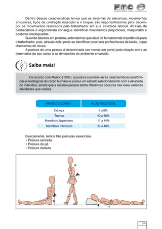 Dentro dessas características temos que os sistemas de alavancas, movimentos
articulares, tipos de contração muscular e o torque, são importantíssimas para decompor os movimentos realizados pelo trabalhador em sua atividade laboral. Através da
biomecânica o ergonomista consegue identiﬁcar movimentos prejudiciais, maquinário e
posturas inadequadas.
Quando falamos em postura, entendemos que ela é de fundamental importância para
o trabalhador, pois, através dela, pode-se identiﬁcar possíveis pontos/locais de lesão, o que
chamamos de riscos.
A postura de uma pessoa é determinada (ao menos em parte) pela relação entre as
dimensões do seu corpo e as dimensões do ambiente envolvido.

Saiba mais!
De acordo com Merino (1996), a postura submete-se às características anatômicas e ﬁsiológicas do corpo humano e possui um estreito relacionamento com a atividade
do indivíduo, sendo que a mesma pessoa adota diferentes posturas nas mais variadas
atividades que realiza.

Basicamente, temos três posturas essenciais.
• Postura sentada
• Postura de pé
• Postura deitada

33

 