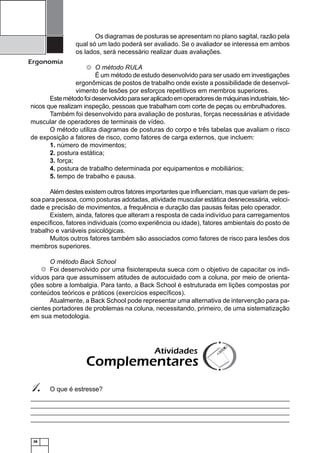 Os diagramas de posturas se apresentam no plano sagital, razão pela
qual só um lado poderá ser avaliado. Se o avaliador se interessa em ambos
os lados, será necessário realizar duas avaliações.

Ergonomia

O método RULA
É um método de estudo desenvolvido para ser usado em investigações
ergonômicas de postos de trabalho onde existe a possibilidade de desenvolvimento de lesões por esforços repetitivos em membros superiores.
Este método foi desenvolvido para ser aplicado em operadores de máquinas industriais, técnicos que realizam inspeção, pessoas que trabalham com corte de peças ou embrulhadores.
Também foi desenvolvido para avaliação de posturas, forças necessárias e atividade
muscular de operadores de terminais de vídeo.
O método utiliza diagramas de posturas do corpo e três tabelas que avaliam o risco
de exposição a fatores de risco, como fatores de carga externos, que incluem:
1. número de movimentos;
2. postura estática;
3. força;
4. postura de trabalho determinada por equipamentos e mobiliários;
5. tempo de trabalho e pausa.

Além destes existem outros fatores importantes que inﬂuenciam, mas que variam de pessoa para pessoa, como posturas adotadas, atividade muscular estática desnecessária, velocidade e precisão de movimentos, a frequência e duração das pausas feitas pelo operador.
Existem, ainda, fatores que alteram a resposta de cada indivíduo para carregamentos
especíﬁcos, fatores individuais (como experiência ou idade), fatores ambientais do posto de
trabalho e variáveis psicológicas.
Muitos outros fatores também são associados como fatores de risco para lesões dos
membros superiores.
O método Back School
Foi desenvolvido por uma ﬁsioterapeuta sueca com o objetivo de capacitar os indivíduos para que assumissem atitudes de autocuidado com a coluna, por meio de orientações sobre a lombalgia. Para tanto, a Back School é estruturada em lições compostas por
conteúdos teóricos e práticos (exercícios especíﬁcos).
Atualmente, a Back School pode representar uma alternativa de intervenção para pacientes portadores de problemas na coluna, necessitando, primeiro, de uma sistematização
em sua metodologia.

Atividades

Complementares

1.

38

O que é estresse?

 