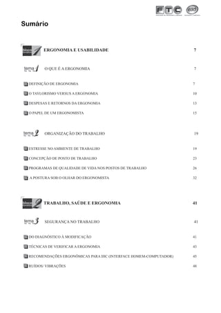 Sumário

ERGONOMIA E USABILIDADE

7

O QUE É A ERGONOMIA

7

DEFINIÇÃO DE ERGONOMIA

7

O TAYLORISMO VERSUS A ERGONOMIA

10

DESPESAS E RETORNOS DA ERGONOMIA

13

O PAPEL DE UM ERGONOMISTA

15

ORGANIZAÇÃO DO TRABALHO

19

ESTRESSE NO AMBIENTE DE TRABALHO

19

CONCEPÇÃO DE POSTO DE TRABALHO

23

PROGRAMAS DE QUALIDADE DE VIDA NOS POSTOS DE TRABALHO

26

A POSTURA SOB O OLHAR DO ERGONOMISTA

32

TRABALHO, SAÚDE E ERGONOMIA

SEGURANÇA NO TRABALHO

41

41

DO DIAGNÓSTICO À MODIFICAÇÃO

41

TÉCNICAS DE VERIFICAR A ERGONOMIA

43

RECOMENDAÇÕES ERGONÔMICAS PARA IHC (INTERFACE HOMEM-COMPUTADOR)

45

RUÍDOS/ VIBRAÇÕES

48

3

 