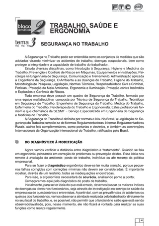 TRABALHO, SAÚDE E
ERGONOMIA
SEGURANÇA NO TRABALHO
A Segurança no Trabalho pode ser entendida como os conjuntos de medidas que são
adotadas visando minimizar os acidentes de trabalho, doenças ocupacionais, bem como
proteger a integridade e a capacidade de trabalho do trabalhador.
Estuda diversas disciplinas, como Introdução à Segurança, Higiene e Medicina do
Trabalho, Prevenção e Controle de Riscos em Máquinas, Equipamentos e Instalações, Psicologia na Engenharia de Segurança, Comunicação e Treinamento, Administração aplicada
à Engenharia de Segurança, O Ambiente e as Doenças do Trabalho, Higiene do Trabalho,
Metodologia de Pesquisa, Legislação, Normas Técnicas, Responsabilidade Civil e Criminal,
Perícias, Proteção do Meio Ambiente, Ergonomia e Iluminação, Proteção contra Incêndios
e Explosões e Gerência de Riscos.
Toda empresa deve possuir um quadro de Segurança do Trabalho, formado por
uma equipe multidisciplinar composta por Técnico de Segurança do Trabalho, Tecnólogo
em Segurança do Trabalho, Engenheiro de Segurança do Trabalho, Médico do Trabalho,
Enfermeiro do Trabalho, Fisioterapeuta do Trabalho e Ergonomista. Estes proﬁssionais formam o que chamamos de SESMT − Serviço Especializado em Engenharia de Segurança
e Medicina do Trabalho.
A Segurança do Trabalho é deﬁnida por normas e leis. No Brasil, a Legislação de Segurança do Trabalho compõe-se de Normas Regulamentadoras, Normas Regulamentadoras
Rurais, outras leis complementares, como portarias e decretos, e também as convenções
Internacionais da Organização Internacional do Trabalho, ratiﬁcadas pelo Brasil.

DO DIAGNÓSTICO À MODIFICAÇÃO
Agora vamos veriﬁcar a distância entre diagnóstico e “tratamento”. Quando se fala
em ergonomia, pensamos em correção de problemas ou prevenção destes. Essa ideia nos
remete à avaliação do ambiente, posto de trabalho, indivíduo ou até mesmo da política
empresarial.
Para se fazer o diagnóstico ergonômico deve-se ter muita atenção, porque pequenas falhas corrigidas com correções mínimas não devem ser consideradas. È importante
mostrar, através de um relatório, todas as inadequações encontradas.
Para isso, o ergonomista necessitará de acurácia, analisando ponto a ponto.
Começaremos aqui pelo diagnóstico do posto de trabalho.
Inicialmente, para se ter ideia do que está errado, devemos buscar os maiores índices
de doenças ou dores nos funcionários, seja através de investigação no serviço de saúde da
empresa ou de questionários e entrevistas. A partir daí, com as prevalências de acidentes ou
queixas dos funcionários, vamos observar a atividade realizada pelo trabalhador diretamente
no seu local de trabalho, e, se possível, não permitir que o funcionário saiba que está sendo
observado/avaliado, pois, nesse momento, ele não ﬁcará à vontade para realizar as suas
funções como realiza regularmente.

41

 