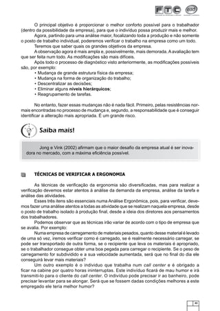 O principal objetivo é proporcionar o melhor conforto possível para o trabalhador
(dentro da possibilidade da empresa), para que o indivíduo possa produzir mais e melhor.
Agora, partindo para uma análise maior, focalizando toda a produção e não somente
o posto de trabalho individual, poderemos veriﬁcar o trabalho na empresa como um todo.
Teremos que saber quais os grandes objetivos da empresa.
A observação agora é mais ampla e, possivelmente, mais demorada. A avaliação tem
que ser feita num todo. As modiﬁcações são mais difíceis.
Após todo o processo de diagnóstico visto anteriormente, as modiﬁcações possíveis
são, por exemplo:
• Mudança de grande estrutura física da empresa;
• Mudança na forma de organização do trabalho;
• Descentralizar as decisões;
• Eliminar alguns níveis hierárquicos;
• Reagrupamento de tarefas.
No entanto, fazer essas mudanças não é nada fácil. Primeiro, pelas resistências normais encontradas no processo de mudança e, segundo, a responsabilidade que é conseguir
identiﬁcar a alteração mais apropriada. É um grande risco.

Saiba mais!
Jong e Vink (2002) aﬁrmam que o maior desaﬁo da empresa atual é ser inovadora no mercado, com a máxima eﬁciência possível.

TÉCNICAS DE VERIFICAR A ERGONOMIA
As técnicas de veriﬁcação da ergonomia são diversiﬁcadas, mas para realizar a
veriﬁcação devemos estar atentos à análise da demanda da empresa, análise da tarefa e
análise das atividades.
Esses três itens são essenciais numa Análise Ergonômica, pois, para veriﬁcar, devemos fazer uma análise atentos a todas as atividade que se realizam naquela empresa, desde
o posto de trabalho isolado à produção ﬁnal, desde a ideia dos diretores aos pensamentos
dos trabalhadores.
Podemos observar que as técnicas irão variar de acordo com o tipo de empresa que
se avalia. Por exemplo:
Numa empresa de carregamento de materiais pesados, quanto desse material é levado
de uma só vez, iremos veriﬁcar como é carregado, se é realmente necessário carregar, se
pode ser transportado de outra forma, se o recipiente que leva os materiais é apropriado,
se o trabalhador consegue obter uma boa pegada para carregar o recipiente. Se o peso de
carregamento for subdividido e a sua velocidade aumentada, será que no ﬁnal do dia ele
conseguirá levar mais materiais?
Um outro exemplo é o individuo que trabalha num call center e é obrigado a
ﬁcar na cabine por quatro horas ininterruptas. Este indivíduo ﬁcará de mau humor e irá
transmiti-lo para o cliente do call center. O indivíduo pode precisar ir ao banheiro, pode
precisar levantar para se alongar. Será que se fossem dadas condições melhores a este
empregado ele teria melhor humor?

43

 