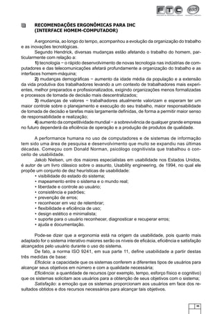 RECOMENDAÇÕES ERGONÔMICAS PARA IHC
(INTERFACE HOMEM-COMPUTADOR)
A ergonomia, ao longo do tempo, acompanhou a evolução da organização do trabalho
e as inovações tecnológicas.
Segundo Hendrick, diversas mudanças estão afetando o trabalho do homem, particularmente com relação a:
1) tecnologia − o rápido desenvolvimento de novas tecnologia nas indústrias de computadores e das telecomunicações afetará profundamente a organização do trabalho e as
interfaces homem-máquina;
2) mudanças demográﬁcas − aumento da idade média da população e a extensão
da vida produtiva dos trabalhadores levando a um contexto de trabalhadores mais experientes, melhor preparados e proﬁssionalizados, exigindo organizações menos formalizadas
e processos de tomada de decisão mais descentralizados;
3) mudanças de valores − trabalhadores atualmente valorizam e esperam ter um
maior controle sobre o planejamento e execução do seu trabalho, maior responsabilidade
de tomada de decisão e tarefas mais largamente deﬁnidas, de forma a permitir maior senso
de responsabilidade e realização;
4) aumento da competitividade mundial − a sobrevivência de qualquer grande empresa
no futuro dependerá da eﬁciência de operação e a produção de produtos de qualidade.
A performance humana no uso de computadores e de sistemas de informação
tem sido uma área de pesquisa e desenvolvimento que muito se expandiu nas últimas
décadas. Começou com Donald Norman, psicólogo cognitivista que trabalhou o conceito de usabilidade.
Jakob Nielsen, um dos maiores especialistas em usabilidade nos Estados Unidos,
é autor de um livro clássico sobre o assunto, Usability engineering, de 1994, no qual ele
propõe um conjunto de dez heurísticas de usabilidade:
• visibilidade do estado do sistema;
• mapeamento entre o sistema e o mundo real;
• liberdade e controle ao usuário;
• consistência e padrões;
• prevenção de erros;
• reconhecer em vez de relembrar;
• ﬂexibilidade e eﬁciência de uso;
• design estético e minimalista;
• suporte para o usuário reconhecer, diagnosticar e recuperar erros;
• ajuda e documentação.
Pode-se dizer que a ergonomia está na origem da usabilidade, pois quanto mais
adaptado for o sistema interativo maiores serão os níveis de eﬁcácia, eﬁciência e satisfação
alcançados pelo usuário durante o uso do sistema.
De fato, a norma ISO 9241, em sua parte 11, deﬁne usabilidade a partir destas
três medidas de base:
Eﬁcácia: a capacidade que os sistemas conferem a diferentes tipos de usuários para
alcançar seus objetivos em número e com a qualidade necessária;
Eﬁciência: a quantidade de recursos (por exemplo, tempo, esforço físico e cognitivo)
que os sistemas solicitam aos usuários para a obtenção de seus objetivos com o sistema;
Satisfação: a emoção que os sistemas proporcionam aos usuários em face dos resultados obtidos e dos recursos necessários para alcançar tais objetivos.

45

 