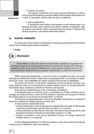 Ergonomia

Posição do monitor
Tem grande importância, pois pode provocar alterações em toda a
estrutura de alinhamento da coluna vertebral, além de estar relacionado com
a visão. É necessário veriﬁcar, além da altura, a distância.
Outros dispositivos
É necessária para veriﬁcar qual posição é mais indicada para a realização da tarefa, qual a postura que melhor conforta o empregado, além
da postura que permite melhor aproveitamento da função. O ergonomista
deverá encontrar o meio termo entre esses fatores.

RUÍDOS/ VIBRAÇÕES
O excesso de ruído e vibração no ambiente se constitui numa grande fonte de tensão,
criando uma condição desfavorável no trabalho
Ruído

Atenção!
Russo deﬁne o ruído como sendo um sinal acústico aperiódico, de grande complexidade, originado da superposição de vários movimentos de vibração com diferentes
freqüências que não apresentam relação entre si. Seu espectro sempre será uma confusa composição desarmônica sem qualquer classiﬁcação ou ordem de composição.
PMAC explica que ﬁsicamente, o ruído é um som ou complexo de sons, que causa
sensação de desconforto auditivo. Afeta física e psicologicamente o ser humano e, dependendo dos níveis, causa necrose e/ou lesões auditivas irreversíveis no trabalhador.
De acordo com Carmo, o ruído afeta o organismo humano de várias maneiras, causando prejuízos tanto no funcionamento do sistema auditivo quanto no comprometimento
da atividade física, ﬁsiológica e mental do indivíduo a ele exposto.
Duas são as características do ruído: intensidade e frequência:
A intensidade pode ser deﬁnida como a quantidade de energia vibratória que se
propaga nas áreas próximas, a partir da fonte emissora, podendo ser expressa em termos
de energia (watt/m²) ou em termos de pressão (N/m² ou Pascal).
A frequência é representada pelo número de vibrações completas em um segundo,
sendo sua unidade de medida expressa em hertz (Hz).
O ruído pode ser classiﬁcado como:
• contínuo estacionário: ruído com pequenas variações dos níveis (até ± 3 dB) durante
o período de observação, que não deve ser inferior a 15 minutos;
• contínuo ﬂutuante ou intermitente: ruído cujo nível varia continuamente de um valor
apreciável durante um período de observação (superior a ± 3 dB);
• impacto ou impulsivo: ruído que se apresenta em picos de energia acústica de
duração inferior a um segundo.
A Norma Regulamentadora nº 9 (NR-9) considera o ruído como uma das formas de
energia a que o trabalhador pode estar exposto.

48

 