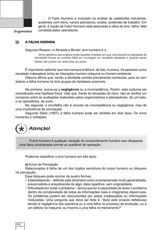 Ergonomia

O Fator Humano é invocado na análise de catástrofes industriais,
acidentes com trens, navios petroleiros, aviões, acidentes de trabalho. Em
geral, à noção de Fator Humano está associada a ideia de erro, falha, falta
cometida pelos operadores.

A FALHA HUMANA
Segundo Reason, in Almeida e Binder, erro humano é o:
termo genérico que engloba todas aquelas ocasiões em que uma sequência planejada de
atividades físicas ou mentais falha em conseguir um resultado desejado e quando essas
falhas não podem ser atribuídas ao acaso.

É importante salientar que nem sempre a falha é, de fato, humana. Irá aparecer como
resultado indesejável entre as interações homem-máquina ou homem-ambiente.
Dejours aﬁrma que, sendo a atividade correta previamente conhecida, para se considerar a falha humana há dois grupos de hipóteses possíveis:
Na primeira, evoca-se a negligência ou a incompetência. Porém, esta costuma ser
considerada uma hipótese fraca, visto que, frente às situações de risco, não se veriﬁca um
consenso entre as avaliações realizadas pelos organizadores e planejadores, de um lado,
e os operadores, de outro.
Na segunda, o erro/falha não é oriundo de incompetência ou negligência, mas de
uma insuﬁciência da concepção.
Segundo Slack (1997), a falha humana pode ser dividida em dois tipos: Os erros
humanos e violações.

Atenção!
O erro humano é qualquer variação do comportamento humano que ultrapassa
uma faixa considerada normal ou aceitável de operação.

Podemos classiﬁcar o erro humano em três tipos:
a) Erros de Percepção
Relacionados à falha de um dos órgãos sensitivos do corpo humano ou bloqueio
na percepção.
Esse bloqueio pode ocorrer de quatro formas:
• Estereotipando – deﬁnido pelo dicionário como a compreensão muito generalizada,
preconcebida e empobrecida de algo; ideia repetitiva, sem originalidade.
• Diﬁculdade em isolar o problema – temos que ter a capacidade de isolar o problema
dentro da complexidade de todas as informações reais e imaginárias disponíveis.
Os problemas podem ser obscurecidos por pistas inadequadas ou informações
misturadas. Uma pergunta que deve ser feita é: “Será este produto defeituoso
devido à negligência dos operários ou a uma falha no processo de produção, ou a
um defeito na máquina, ou mesmo a uma falha no treinamento?”

54

 