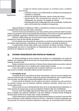 Ergonomia

A ação do homem pode provocar ou contribuir para o acidente
de 4 formas:
• Iniciando o evento, com a falha direta ou indireta com consequência
imediata ou retardada;
• Através de decisões absurdas, mesmo ciente dos riscos;
• Agravamento das consequências através de uma atuação
inadequada, por exemplo, no resgate de vitimas;
• Decisões gerenciais inadequadas aos riscos existentes, contribuindo
para a diminuição das condições de segurança.

Segundo Berkson e Wettersen (1982), o importante e produtivo é questionar-se sobre
o acidente para evitar que este volte a acontecer.
O erro humano é provavelmente o que mais contribui para a perda de vidas humanas,
lesões nas pessoas e danos à propriedade das empresas. O erro tem um impacto signiﬁcativo
para a qualidade, produção e também para a lucratividade da organização.
Garrison (1989) indica que erros humanos foram predominantes para danos a propriedade em mais de dois bilhões de dólares.
Um dos fatores que não pode ser esquecido é a ocorrência de acidentes provocados
por fatores organizacionais, originados por erros de decisão ou omissão da gerência.
O ergonomista deverá estar atento para minimizar as falhas humanas. Reduzir a
predisposição aos erros e conscientizar os trabalhadores para evitar as violações. Principalmente em relação ao uso dos EPI.

FATORES FISIOLÓGICOS DOS POSTOS DE TRABALHO
Os fatores ﬁsiológicos devem sempre ser levados em consideração num posto de
trabalho. Se o trabalho estiver de encontro com esses fatores a possibilidade de o trabalhador
adoecer aumenta muito.
Nesse conteúdo vamos abordar os fatores físicos relacionados aos postos, estando
diretamente relacionados com a posição que é relacionada à função.
O que não pode ser esquecido são os fatores sistêmicos que ocorrem no trabalho,
seja de pé ou sentado. A pressão arterial, tensão muscular etc.
No trabalho de pé
A posição de pé é uma postura de difícil manutenção, visto que provoca fadiga muscular ao nível do tronco e membros, implicando posturas assimétricas, quer no plano frontal,
quer de perﬁl, que dão lugar a descompensações mais ou menos graves.
A maior parte do trabalho em pé implica movimento. Quando isso não acontece,
os estudos indicam que as pessoas preferem trabalhar sentadas, desde que os assentos sejam bons.
Para se estar em pé confortavelmente deve-se ter os pés ligeiramente afastados e a
mesa precisa de espaço para os pés se projetarem debaixo dela com estabilidade.
O tronco deve ﬁcar ereto, ligeiramente ﬂetido para frente, visto que temos de olhar
para o trabalho que estamos realizando, mas sem desfazer a lordose lombar ﬁsiológica;
fazendo parte da forma do nosso corpo, sendo necessária.
A altura ideal para uma bancada será ligeiramente abaixo do cotovelo, para permitir
que o antebraço e mão trabalhem abaixo do mesmo, impedindo a tensão exagerada que
iria provocar ao nível dos membros superiores e pescoço, se a bancada fosse mais alta.

56

 