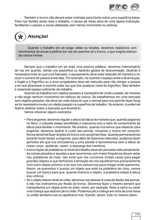 Também o tronco não deverá estar inclinado para frente sobre uma superfície baixa.
Para nos facilitar ainda mais o trabalho, o tampo da mesa deve ter uma ligeira inclinação,
facilitando o acesso a zonas afastadas com menos movimento ou esforço.

Atenção!
Quando o trabalho em pé exige voltas ou torções, devemos realizá-los com
movimentos de ancas e joelhos em vez de usarmos só o tronco, o que exigiria esforço
da coluna lombar.

Sempre que o trabalho em pé exija uma postura estática, devemos interrompê-lo
de vez em quando, dando uns passinhos ou fazendo gestos de descontração. Quando é
necessário mais do que uma bancada, o equipamento deve estar disposto de maneira a reduzir o número de passos entre elas. Por exemplo, na cozinha o espaço entre o lava-louças,
o fogão e o frigoríﬁco ou a arca congeladora deve ser reduzido para não obrigar a pessoa
a ter que atravessar a cozinha cada vez que tirar qualquer coisa do frigoríﬁco. Mas também
é essencial espaço suﬁciente de trabalho.
Quando se trabalha com objetos pesados é necessário ter muito cuidado, de maneira
a não exigir nenhum movimento em esforço da coluna. Se trabalharmos em uma bancada
com objetos pesados, ela deve ser mais baixa do que o normal para nos permitir fazer força
se for necessário mudar um objeto pesado na superfície de trabalho. No entanto, é preferível
fazê-lo deslizar sobre a bancada que levantá-lo.
Vamos observar alguns exemplos.
• Para engomar, devemos regular a altura da tábua de maneira que, quando pegamos
no ferro, o cotovelo esteja semiﬂetido e colocarmo-nos a meio do comprimento da
tábua para facilitar o movimento. No entanto, quando nos temos que deslocar para
engomar, devemos fazê-lo à custa das pernas, movendo o tronco em conjunto.
Nunca devemos fazer torções do tronco com as pernas ﬁxas. Quando permanecemos
durante muito tempo a engomar, para além de fazermos intervalos, podemos fazer
períodos em que nos encostamos a uma parede e aproximamos bem a tábua do
nosso corpo, ajudando, assim, a descarga dos membros.
• A arrumação de prateleiras no local de trabalho deve ser pensada meticulosamente.
As coisas pesadas e aquelas a que recorremos com maior frequência devem estar
nas prateleiras do meio. Isto evita que nos curvemos muitas vezes para pegar
grandes objetos e que tenhamos a tentação de nos equilibrarmos precariamente
num outro objeto próximo e ter que nos esticarmos para chegar onde queremos.
Assim, se queremos ir buscar um objeto que está na prateleira de cima, vamos
buscar um banco para que, quando tirarmos o objeto, a prateleira esteja à altura
dos ombros.
• Se o objeto estiver rente ao chão, devemos nos abaixar à custa da ﬂexão das pernas,
e não nos inclinarmos por ﬂexão do tronco. Devemos fazer o mesmo sempre que
manipulamos um objeto junto ao chão, como, por exemplo, fazer a cama ou vestir
uma criança que está em pé no chão. Podemos pôr a criança em cima de uma mesa
ou então sentamo-nos ou ajoelhamo-nos, ﬁcando, assim, tudo no mesmo plano.

57

 