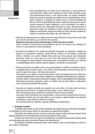 Ergonomia

• Para transportarmos um peso de um lado para o outro devemos,
primeiramente, saber como erguê-lo do solo. Esta manobra causa
uma sobrecarga brusca, e por vezes brutal, na coluna vertebral.
Segundo a postura adotada, que determina a capacidade da coluna
para a tolerar e a posição do objeto mais ou menos afastado da
linha e centro de gravidade do corpo, podemos dizer que um peso,
mesmo pequeno, pode multiplicar a sua nocividade. As malas a
tiracolo devem ser colocadas cruzando o corpo, aproximando-a e
elevando o peso em relação ao corpo. Quando se pode dividir os
objetos a transportar, devemos dividir por dois volumes simétricos,
mesmo à custa de não dispor de uma mão livre.

• Quando transportamos um objeto que tem rodas devemos empurrá-lo, quer seja
um carrinho de bebê ou um carrinho de compras.
Empurrar provoca menos sobrecarga à coluna do que arrastar.
Pois o arrasto, é feito de forma assimétrica, só com um braço e em rotação do
tronco, o que pode ser menos perigoso.
• No local de trabalho e em zonas de grande movimento de pessoas, cuidado ao
passar ou transportar material. Você deverá veriﬁcar se há espaço suﬁciente
entre a mobília e os outros objetos ﬁxos para que uma pessoa que transporte
qualquer coisa ou outra que se cruze com ela possam passar à vontade.
Se o espaço for muito estreito e só pode passar uma pessoa de cada vez, diminua
a maleabilidade dentro desse mesmo espaço e aumente a sua atenção.
• Para movimentar um objeto, como uma caixa pesada, o melhor é encostar o tronco
completamente, ﬁcando, assim, com toda a coluna apoiada, empurrar para trás, à
custa do peso do corpo e da força das pernas.
Para pegar num objeto a coluna deve estar o mais protegida possível. Devemos
mantê-la estabilizada e não exigir rotações ou inclinações associadas com esforços.
Convém estar o mais próximo possível do objeto, com os pés ligeiramente afastados.
Dobramos as pernas, pegando, assim, no objeto com as duas mãos e o elevamos
com a força da extensão das pernas.
• Quando um objeto só pode ser erguido com uma mão, a forma mais correta é
aproximar pelo lado e se agachar para pegar, como citado acima.
Para transportar pesos podemos considerar várias formas corretas.
Um peso indivisível deve ser transportado o mais próximo possível do tronco e
suportado à frente com as duas mãos ou com alças, e atrás também, de maneira
a distribuir o peso entre os ombros e a pelve.
Um exemplo são as mochilas, quando utilizadas corretamente.
Posição sentada
A cadeira deve estar o mais próximo possível da mesa para que não seja necessária
a inclinação do tronco para frente no manuseio de material de trabalho.
A posição de sentado produz um pouco mais de carga na coluna do que a de pé. Uma
atitude deﬁciente de inclinação para frente pode triplicar esta carga.
A altura da mesa deve ser igual à do antebraço. A cadeira deve possuir apoios para
os antebraços para que os ombros ﬁquem em relaxamento.
No trabalho sentado precisamos estar mais atentos, pois a sobrecarga na coluna e
nos ombros é elevada.
58

 