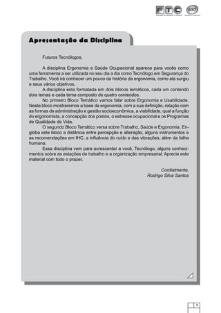 Apresentação da Disciplina
Futuros Tecnólogos,
A disciplina Ergonomia e Saúde Ocupacional aparece para vocês como
uma ferramenta a ser utilizada no seu dia a dia como Tecnólogo em Segurança do
Trabalho. Você irá conhecer um pouco da história da ergonomia, como ela surgiu
e seus vários objetivos.
A disciplina esta formatada em dois blocos temáticos, cada um contendo
dois temas e cada tema composto de quatro conteúdos.
No primeiro Bloco Temático vamos falar sobre Ergonomia e Usabilidade.
Neste bloco mostraremos a base da ergonomia, com a sua deﬁnição, relação com
as formas de administração e gestão socioeconômica, a viabilidade, qual a função
do ergonomista, a concepção dos postos, o estresse ocupacional e os Programas
de Qualidade de Vida.
O segundo Bloco Temático versa sobre Trabalho, Saúde e Ergonomia. Engloba este bloco a distância entre percepção e alteração, alguns instrumentos e
as recomendações em IHC, a inﬂuência do ruído e das vibrações, além da falha
humana.
Essa disciplina vem para acrescentar a você, Tecnólogo, alguns conhecimentos sobre as estações de trabalho e a organização empresarial. Aprecie este
material com todo o prazer.
Cordialmente,
Rodrigo Silva Santos

5

 