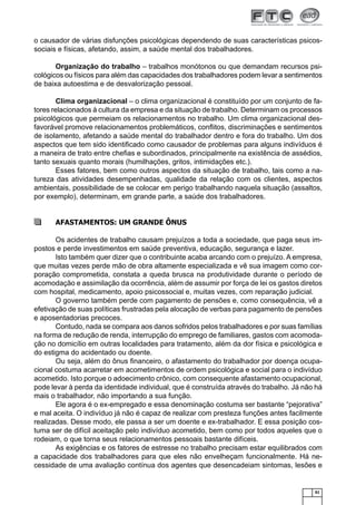 o causador de várias disfunções psicológicas dependendo de suas características psicossociais e físicas, afetando, assim, a saúde mental dos trabalhadores.
Organização do trabalho – trabalhos monótonos ou que demandam recursos psicológicos ou físicos para além das capacidades dos trabalhadores podem levar a sentimentos
de baixa autoestima e de desvalorização pessoal.
Clima organizacional – o clima organizacional é constituído por um conjunto de fatores relacionados à cultura da empresa e da situação de trabalho. Determinam os processos
psicológicos que permeiam os relacionamentos no trabalho. Um clima organizacional desfavorável promove relacionamentos problemáticos, conﬂitos, discriminações e sentimentos
de isolamento, afetando a saúde mental do trabalhador dentro e fora do trabalho. Um dos
aspectos que tem sido identiﬁcado como causador de problemas para alguns indivíduos é
a maneira de trato entre cheﬁas e subordinados, principalmente na existência de assédios,
tanto sexuais quanto morais (humilhações, gritos, intimidações etc.).
Esses fatores, bem como outros aspectos da situação de trabalho, tais como a natureza das atividades desempenhadas, qualidade da relação com os clientes, aspectos
ambientais, possibilidade de se colocar em perigo trabalhando naquela situação (assaltos,
por exemplo), determinam, em grande parte, a saúde dos trabalhadores.

AFASTAMENTOS: UM GRANDE ÔNUS
Os acidentes de trabalho causam prejuízos a toda a sociedade, que paga seus impostos e perde investimentos em saúde preventiva, educação, segurança e lazer.
Isto também quer dizer que o contribuinte acaba arcando com o prejuízo. A empresa,
que muitas vezes perde mão de obra altamente especializada e vê sua imagem como corporação comprometida, constata a queda brusca na produtividade durante o período de
acomodação e assimilação da ocorrência, além de assumir por força de lei os gastos diretos
com hospital, medicamento, apoio psicossocial e, muitas vezes, com reparação judicial.
O governo também perde com pagamento de pensões e, como consequência, vê a
efetivação de suas políticas frustradas pela alocação de verbas para pagamento de pensões
e aposentadorias precoces.
Contudo, nada se compara aos danos sofridos pelos trabalhadores e por suas famílias
na forma de redução de renda, interrupção do emprego de familiares, gastos com acomodação no domicílio em outras localidades para tratamento, além da dor física e psicológica e
do estigma do acidentado ou doente.
Ou seja, além do ônus ﬁnanceiro, o afastamento do trabalhador por doença ocupacional costuma acarretar em acometimentos de ordem psicológica e social para o indivíduo
acometido. Isto porque o adoecimento crônico, com consequente afastamento ocupacional,
pode levar à perda da identidade individual, que é construída através do trabalho. Já não há
mais o trabalhador, não importando a sua função.
Ele agora é o ex-empregado e essa denominação costuma ser bastante “pejorativa”
e mal aceita. O indivíduo já não é capaz de realizar com presteza funções antes facilmente
realizadas. Desse modo, ele passa a ser um doente e ex-trabalhador. E essa posição costuma ser de difícil aceitação pelo indivíduo acometido, bem como por todos aqueles que o
rodeiam, o que torna seus relacionamentos pessoais bastante difíceis.
As exigências e os fatores de estresse no trabalho precisam estar equilibrados com
a capacidade dos trabalhadores para que eles não envelheçam funcionalmente. Há necessidade de uma avaliação contínua dos agentes que desencadeiam sintomas, lesões e

61

 