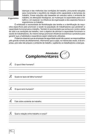 doenças e das melhorias das condições de trabalho, procurando soluções
para incrementar o equilíbrio da relação entre capacidade e demandas do
trabalho. Essas soluções são baseadas em estudos sobre o ambiente de
trabalho, as alterações ﬁsiológicas, as mudanças na capacidade para o traErgonomia
balho e, em especial, na inﬂuência da organização e dos aspectos físicos e
ergonômicos no trabalho.
É enfatizada a necessidade de ﬂexibilização das tarefas e a identiﬁcação de requisitos especíﬁcos para promover a saúde na população de trabalhadores que perderam a
capacidade funcional para o trabalho. Também é recomendado que se leve em conta o estilo
de vida e as condições de trabalho, com o objetivo de otimizar a capacidade funcional e a
saúde de trabalhadores. Ao mesmo tempo promover eﬁciência econômica e produtiva para
garantir que a habilidade e experiência sejam totalmente utilizadas.
Podemos observar que as empresas de seguridade social não querem se responsabilizar
pelo grande número de afastamentos, informando que a culpa, na maioria das vezes, é da empresa, pois esta não prepara o ambiente de trabalho, sujeitando os trabalhadores a doenças.

Atividades

Complementares

1.

O que é fator humano?

2.

Quais os tipos de falha humana?

3.

O que é erro humano?

4.

Fale sobre acidente de trabalho.

5.

Qual a relação entre trabalho e corpo?

62

 