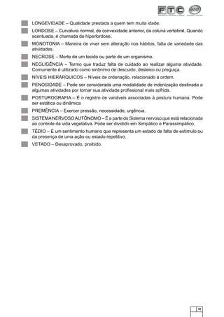 ▄
▄
▄
▄
▄
▄
▄
▄
▄
▄
▄
▄

LONGEVIDADE – Qualidade prestada a quem tem muita idade.
LORDOSE – Curvatura normal, de convexidade anterior, da coluna vertebral. Quando
acentuada, é chamada de hiperlordose.
MONOTONIA – Maneira de viver sem alteração nos hábitos, falta de variedade das
atividades.
NECROSE – Morte de um tecido ou parte de um organismo.
NEGLIGÊNCIA – Termo que traduz falta de cuidado ao realizar alguma atividade.
Comumente é utilizado como sinônimo de descuido, desleixo ou preguiça.
NÍVEIS HIERÁRQUICOS – Níveis de ordenação, relacionado à ordem.
PENOSIDADE – Pode ser considerada uma modalidade de indenização destinada a
algumas atividades por tornar sua atividade proﬁssional mais sofrida.
POSTUROGRAFIA – É o registro de variáveis associadas à postura humana. Pode
ser estática ou dinâmica
PREMÊNCIA – Exercer pressão, necessidade, urgência.
SISTEMA NERVOSO AUTÔNOMO – É a parte do Sistema nervoso que está relacionada
ao controle da vida vegetativa. Pode ser dividido em Simpático e Parassimpático.
TÉDIO – É um sentimento humano que representa um estado de falta de estímulo ou
da presença de uma ação ou estado repetitivo.
VETADO – Desaprovado, proibido.

65

 
