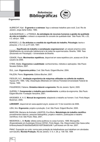Referências

Bibliográficas
Ergonomia

ALBRECHT, Karl. O gerente e o estresse: faça o estresse trabalhar para você. 2.ed. Rio de
Janeiro: Jorge Zahar Editor, 1990.
ALBUQUERQUE, L. e FRANÇA, As estratégias de recursos humanos e gestão da qualidade
de vida no trabalho: o stress e a expansão do conceito de qualidade total. São Paulo: RA, v.33,
n.2, abr/jun. 1998.
BORGES, L.O. Os atributos e a medida do signiﬁcado do trabalho. Psicologia: teoria e
pesquisa, v.13, n.2, p.211-220, 1997.
______. Signiﬁcado do trabalho e socialização organizacional: um estudo empírico entre
trabalhadores da construção habitacional e de redes de supermercados. Brasília, 1998. Tese
(Doutorado em Psicologia) – Universidade de Brasília.
CIDADE, Paulo. Movimentos repetitivos, disponível em www.repetitive.com, acesso em 20 de
outubro de 2006.
CYBIS, Walter. Ergonomia e usabilidade: conhecimentos, métodos e aplicações. São Paulo:
Novatec Editora, 2007.
DUL, Juan. Ergonomia prática. 2 ed. São Paulo: Edgard Blucher, 2004.
FALZON, Pierre. Ergonomia. Editora Blucher, 2007.
FIEDLER, N.C., Avaliação ergonômica de máquinas utilizadas na colheita de madeira.
Viçosa:UFV, 1995. 126p. Dissertação (Mestrado em Ciência Florestal)-Universidade Federal de
Viçosa, 1995.
FIGUEREDO, Fabiana. Ginástica laboral e ergonomia. Rio de Janeiro: Sprint, 2005.
GUÉRIN, F. Compreender o trabalho para transformá-lo: a prática da ergonomia. São Paulo:
Edgard Blucher: Fundação Vanzoline, 2001.
KROEMER, K. H. E. Manual de ergonomia: adaptando o trabalho ao homem. 5 ed. Porto Alegre:
Bookman, 2005.
LER/DORT, disponível em www.appdort.org.br, acesso em 13 de novembro de 2006.
LIDA, Itiro. Ergonomia: projeto e produção. 2 ed. São Paulo: Edgard Blucher, 2005.
MARCONI, Mariana de Andrade; LAKATOS, Eva Maria. Metodologia do trabalho cientíﬁco:
procedimentos básicos, pesquisa bibliográﬁca, projeto e relatório, publicações e trabalho
cientíﬁcos. 6 ed. São Paulo: Atlas, 2001.
MEDEIROS, L. B. Ruído: efeitos extra-auditivos no corpo humano. 1999. Monograﬁa
(Especialização em Audiologia Clínica) CEFAC, Porto Alegre, 33p. Disponívelem:http://www.cefac.
br/library/teses/3f1dbb59a55ef6335162f736db63c96 1.pdf Acesso em 08 mar. 2007.
PMAC. Exposição ao ruído; norma para proteção de trabalhadores que trabalham em atividades
com barulho. Revista Proteção, Rio de Janeiro, V. 6, n. 29, p. 136-138, 1994

66

 