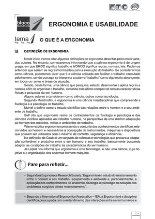 ERGONOMIA E USABILIDADE
O QUE É A ERGONOMIA
DEFINIÇÃO DE ERGONOMIA
Neste início iremos citar algumas deﬁnições de ergonomia descritas pelos mais variados autores. No entanto, começaremos informando que a palavra ergonomia é de origem
grega, em que ERGO signiﬁca trabalho e NOMOS signiﬁca regras, normas, leis. Podemos
entender que seriam as regras/normas/leis para a execução do trabalho. Se considerarmos
como ciência, poderemos dizer que é a ciência aplicada em facilitar o trabalho executado
pelo homem, sendo que aqui se interpreta a palavra “trabalho” como algo muito abrangente,
em todos os ramos e áreas de atuação.
Sendo, desta forma, uma ciência que pesquisa, estuda, desenvolve e aplica regras e
normas a ﬁm de organizar o trabalho, tornando este último compatível com as características
físicas e psíquicas do ser humano.
Alguns autores a consideram como ciência, outros como tecnologia.
Segundo Montmollin, a ergonomia é uma ciência interdisciplinar que compreende a
ﬁsiologia e a psicologia do trabalho.
Murrel a deﬁne como o estudo cientíﬁco das relações entre o homem e o seu ambiente de trabalho.
Self cita que ergonomia reúne os conhecimentos da ﬁsiologia e psicologia e das
ciências vizinhas aplicadas ao trabalho humano, na perspectiva de uma melhor adaptação
ao homem dos métodos, meios e ambientes de trabalho.
Wisner explica ergonomia como sendo o conjunto dos conhecimentos cientíﬁcos relacionados ao homem e necessários à concepção de instrumentos, máquinas e dispositivos
que possam ser utilizados com o máximo de conforto, segurança e eﬁciência.
Na deﬁnição de Couto é um conjunto de ciências e tecnologias que procura a adaptação confortável e produtiva entre o ser humano e seu trabalho, basicamente buscando
adaptar as condições de trabalho às características do ser humano.
Já Leplat nos informa que ergonomia é uma tecnologia, e não uma ciência, cujo objetivo é a organização dos sistemas homem-máquina.

Pare para refletir...
• Segundo a Ergonomics Research Society, “Ergonomia é o estudo do relacionamento
entre o homem e seu trabalho, equipamento e ambiente e, particularmente, a
aplicação dos conhecimentos de anatomia, ﬁsiologia e psicologia na solução dos
problemas surgidos desse relacionamento”.
• Segundo a International Ergonomics Association – IEA, a Ergonomia é a disciplina
cientíﬁca preocupada com o entendimento das interações entre seres humanos e

7

 