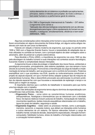 outros elementos de um sistema e a proﬁssão que aplica teorias,
princípios, dados e métodos para projetar, de modo a otimizar, o
bem-estar humano e a performance geral do sistema.

Ergonomia
• Em 1960 a Organização Internacional do Trabalho − OIT deﬁne
a ergonomia como sendo a:
“Aplicação das ciências biológicas conjuntamente com as ciências
da engenharia para lograr o ótimo ajustamento do homem ao seu
trabalho, e assegurar, simultaneamente, eﬁciência e bem-estar”
(MIRANDA, 1980).

Algumas considerações sobre interações entre homem e seus ambientes de trabalho
foram encontradas em alguns documentos da Grécia Antiga, em alguns outros artigos medievais com mais de cem anos na Alemanha.
Falando em relação à historia moderna da ergonomia, que surgiu no período entre
1939 a 1945 com a Segunda Grande Guerra, houve a necessidade de adaptação das armas utilizadas no combate ao homem, com o principal objetivo de obter vantagens sobre o
adversário, além de preservar a própria sobrevivência.
Para Abrahão e Pinho (2002), a importância da ergonomia nos anos 1940 se deu
pela abordagem do trabalho humano e suas interações nos contextos social e tecnológico,
buscando mostrar a complexidade dessas interações.
A ergonomia trouxe a ideia de proteger o trabalhador dos riscos físicos, ambientais e
psicológicos provocados, principalmente, pelo sistema capitalista, que visa sempre o lucro
através do aumento da produção. Promovendo a intensiﬁcação da carga de trabalho e implementação do tempo de trabalho, sem se preocupar com o conforto do funcionário. Podemos
exempliﬁcar com o que aconteceu nos EUA, quando os norte-americanos construíram o
projeto da cápsula espacial, em que o homem tentou adaptar qualquer tipo de máquina às
características humanas. Mas o desconforto provocado aos astronautas no primeiro protótipo da cápsula espacial fez com que houvesse a necessidade de replanejar o tempo e os
meios para a viagem ao espaço.
É importante citarmos que o conforto do trabalhador é necessário para que tenha
uma boa relação com o trabalho.
Dentro das atribuições da ergonomia temos alguns domínios de especialização com
competências mais profundas. São elas:
• Ergonomia Física – versa sobre as características humanas anatômicas,
antropométricas, ﬁsiológicas e biomecânicas que se relacionam com a atividade
física. Os tópicos relativos incluem posturas de trabalho, manipulação de materiais,
movimentos repetitivos, lesões músculo-esqueléticas relacionadas com o trabalho,
layout do posto de trabalho, segurança e saúde.
• Ergonomia Cognitiva – relata sobre os processos mentais, como a percepção,
memória, raciocínio, e resposta motora, que afetam as interações entre humanos
e outros elementos de um sistema. Os tópicos relevantes incluem a carga de
trabalho mental, tomada de decisão, desempenho especializado, interação homemcomputador, ﬁabilidade humana, stress do trabalho e formação relacionadas com
a concepção homem-sistema.

8

 