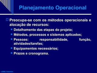 Planejamento Operacional
 Preocupa-se com os métodos operacionais e

alocação de recursos:







c2008, Valentim

Detalhamento das etapas do projeto;
Métodos, processos e sistemas aplicados;
Pessoas:
responsabilidade,
função,
atividades/tarefas;
Equipamentos necessários;
Prazos e cronograma.

 