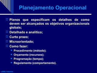 Planejamento Operacional
 Planos que especificam os detalhes de como






devem ser alcançados os objetivos organizacionais
globais;
Detalhado e analítico;
Curto prazo;
Microorientado;
Como fazer:





c2008, Valentim

Procedimento (método);
Orçamento (recursos);
Programação (tempo);
Regulamento (comportamento).

 