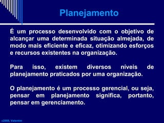 Planejamento
É um processo desenvolvido com o objetivo de
alcançar uma determinada situação almejada, de
modo mais eficiente e eficaz, otimizando esforços
e recursos existentes na organização.
Para
isso,
existem
diversos
níveis
de
planejamento praticados por uma organização.
O planejamento é um processo gerencial, ou seja,
pensar em planejamento significa, portanto,
pensar em gerenciamento.
c2008, Valentim

 