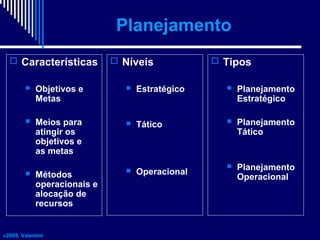 Planejamento
 Características


Objetivos e
Metas



Meios para
atingir os
objetivos e
as metas



Métodos
operacionais e
alocação de
recursos

c2008, Valentim

 Níveis

 Tipos



Estratégico



Planejamento
Estratégico



Tático



Planejamento
Tático

Operacional



Planejamento
Operacional



 