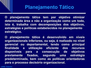 Planejamento Tático
O planejamento tático tem por objetivo otimizar
determinada área e não a organização como um todo,
isto é, trabalha com decomposições dos objetivos,
estratégias e políticas estabelecidos no planejamento
estratégico.
O planejamento tático é desenvolvido em níveis
organizacionais inferiores, ou seja, é realizado no nível
gerencial ou departamental, tendo como principal
finalidade a utilização eficiente dos recursos
disponíveis para a consecução de objetivos
previamente fixados, segundo uma estratégia
predeterminada, bem como as políticas orientadoras
para o processo decisório organizacional.
c2008, Valentim

 