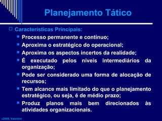 Planejamento Tático
 Características Principais:











Processo permanente e contínuo;
Aproxima o estratégico do operacional;
Aproxima os aspectos incertos da realidade;
É executado pelos níveis intermediários da
organização;
Pode ser considerado uma forma de alocação de
recursos;
Tem alcance mais limitado do que o planejamento
estratégico, ou seja, é de médio prazo;
Produz planos mais bem direcionados às
atividades organizacionais.

c2008, Valentim

 