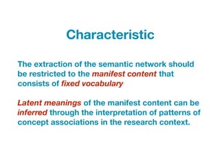 The extraction of the semantic network should
be restricted to the manifest content that
consists of ﬁxed vocabulary
Latent meanings of the manifest content can be
inferred through the interpretation of patterns of
concept associations in the research context.
Characteristic
 