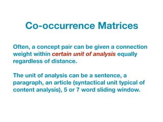 Often, a concept pair can be given a connection
weight within certain unit of analysis equally
regardless of distance.
The unit of analysis can be a sentence, a
paragraph, an article (syntactical unit typical of
content analysis), 5 or 7 word sliding window.
Co-occurrence Matrices
 