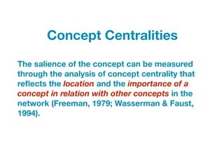 The salience of the concept can be measured
through the analysis of concept centrality that
reﬂects the location and the importance of a
concept in relation with other concepts in the
network (Freeman, 1979; Wasserman & Faust,
1994).
Concept Centralities
 