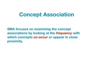 SMA focuses on examining the concept
associations by looking at the frequency with
which concepts co-occur or appear in close
proximity.
Concept Association
 