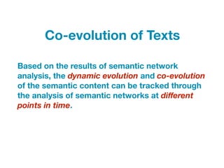 Based on the results of semantic network
analysis, the dynamic evolution and co-evolution
of the semantic content can be tracked through
the analysis of semantic networks at diﬀerent
points in time.
Co-evolution of Texts
 