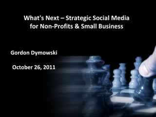 What's Next – Strategic Social Media for Non-Profits & Small Business Gordon Dymowski October 26, 2011 