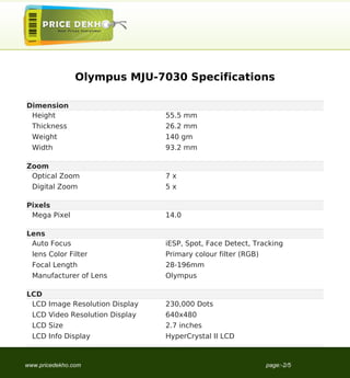 Olympus MJU-7030 Specifications

Dimension
 Height                          55.5 mm
  Thickness                      26.2 mm
  Weight                         140 gm
  Width                          93.2 mm

Zoom
 Optical Zoom                    7x
  Digital Zoom                   5x

Pixels
 Mega Pixel                      14.0

Lens
 Auto Focus                      iESP, Spot, Face Detect, Tracking
  lens Color Filter              Primary colour filter (RGB)
  Focal Length                   28-196mm
  Manufacturer of Lens           Olympus

LCD
 LCD Image Resolution Display    230,000 Dots
  LCD Video Resolution Display   640x480
  LCD Size                       2.7 inches
  LCD Info Display               HyperCrystal II LCD



www.pricedekho.com                                             page:-2/5
 