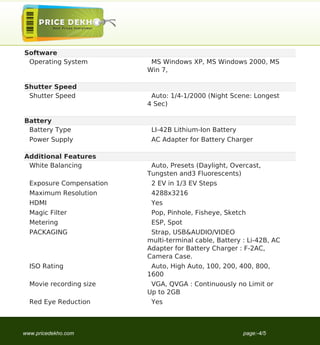 Software
 Operating System          MS Windows XP, MS Windows 2000, MS
                          Win 7,

Shutter Speed
 Shutter Speed             Auto: 1/4-1/2000 (Night Scene: Longest
                          4 Sec)

Battery
 Battery Type              LI-42B Lithium-Ion Battery
  Power Supply             AC Adapter for Battery Charger

Additional Features
 White Balancing           Auto, Presets (Daylight, Overcast,
                          Tungsten and3 Fluorescents)
  Exposure Compensation    2 EV in 1/3 EV Steps
  Maximum Resolution       4288x3216
  HDMI                     Yes
  Magic Filter             Pop, Pinhole, Fisheye, Sketch
  Metering                 ESP, Spot
  PACKAGING                Strap, USB&AUDIO/VIDEO
                          multi-terminal cable, Battery : Li-42B, AC
                          Adapter for Battery Charger : F-2AC,
                          Camera Case.
  ISO Rating               Auto, High Auto, 100, 200, 400, 800,
                          1600
  Movie recording size     VGA, QVGA : Continuously no Limit or
                          Up to 2GB
  Red Eye Reduction        Yes



www.pricedekho.com                                      page:-4/5
 