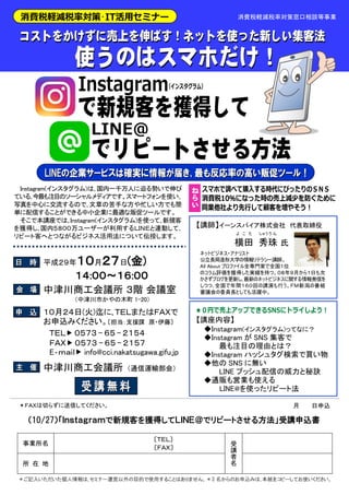 平成２９年１０月２７日(金)
１４:００～１６:００
１０月２４日(火)迄に､ＴＥＬまたはＦＡＸで
お申込みください。〔担当：支援課 原・伊藤〕
中津川商工会議所 （通信運輸部会）
中津川商工会議所 ３階 会議室
ネットビジネス・アナリスト
公立長岡造形大学の情報リテラシー講師。
All About プロファイル全専門家で全国１位
のコラム評価を獲得した実績を持つ。０８年９月から１日も欠
かさずブログを更新し､最新のネットビジネスに関する情報発信を
しつつ､全国で年間１６０回の講演も行う。ＦＭ新潟の番組
審議会の委員長としても活躍中。
Instagram(インスタグラム)は､国内一千万人に迫る勢いで伸び
ている､今最も注目のソーシャルメディアです。スマートフォンを使い､
写真を中心に交流するので､文章の苦手な方や忙しい方でも簡
単に配信することができる中小企業に最適な販促ツールです。
そこで本講座では､Instagram(インスタグラム)を使って､新規客
を獲得し､国内５８００万ユーザーが利用するＬＩＮＥと連動して､
リピート客へとつながるビジネス活用法について伝授します。
【講座内容】
◆Instagram(インスタグラム)ってなに？
◆Instagram が SNS 集客で
最も注目の理由とは？
◆Instagram ハッシュタグ検索で買い物
◆他の SNS に無い
LINE プッシュ配信の威力と秘訣
◆通販も営業も使える
LINE@を使ったリピート法
消費税軽減税率対策窓口相談等事業
【講師】イーンスパイア株式会社 代表取締役
横田
よ こ た
秀
しゅう
珠
り ん
氏
＊ご記入いただいた個人情報は､セミナー運営以外の目的で使用することはありません。＊3 名からのお申込みは､本紙をコピーしてお使いください。
事業所名
〔ＴＥＬ〕
〔ＦＡＸ〕
受
講
者
名所 在 地
（10/27）「Ｉｎｓｔａｇｒａｍで新規客を獲得してＬＩＮＥ＠でリピートさせる方法」受講申込書
月 日申込＊ＦＡＸは切らずに送信してください。
ＴＥＬ ０５７３ - ６５ - ２１５４
ＦＡＸ ０５７３ - ６５ - ２１５７
E‐ｍａｉｌ info@cci.nakatsugawa.gifu.jp
（中津川市かやの木町 1-20）
 