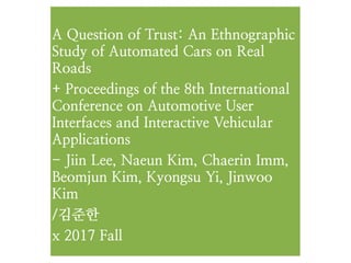 A Question of Trust: An Ethnographic
Study of Automated Cars on Real
Roads
+ Proceedings of the 8th International
Conference on Automotive User
Interfaces and Interactive Vehicular
Applications
- Jiin Lee, Naeun Kim, Chaerin Imm,
Beomjun Kim, Kyongsu Yi, Jinwoo
Kim
/김준한
x 2017 Fall
 