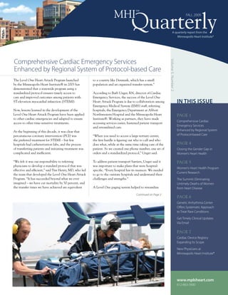 MHI             ™
                                                                                                                                           FALL 2009



                                                                                                                       A quarterly report from the
                                                                                                                           Minneapolis Heart Institute®




Comprehensive Cardiac Emergency Services




                                                                                                                Volume 5, Number 2
Enhanced by Regional System of Protocol-based Care
The Level One Heart Attack Program launched             to a country like Denmark, which has a small
by the Minneapolis Heart Institute® in 2003 has         population and an organized transfer system.”
demonstrated that a statewide program using a
standardized protocol ensures timely access to          According to Barb Unger, RN, director of Cardiac
care and improved outcomes among patients with          Emergency Services, the success of the Level One
ST-elevation myocardial infarction (STEMI).             Heart Attack Program is due to collaboration among                           In ThIs Issue
                                                        Emergency Medical System (EMS) staff, referring
Now, lessons learned in the development of the          hospitals, the Emergency Department at Abbott
Level One Heart Attack Program have been applied        Northwestern Hospital and the Minneapolis Heart                              PAGE 1
to other cardiac emergencies and adapted to ensure      Institute®. Working as partners, they have made
                                                                                                                                     Comprehensive Cardiac
access to other time-sensitive treatments.              accessing services easier, hastened patient transport
                                                                                                                                     Emergency Services
                                                        and streamlined care.
At the beginning of this decade, it was clear that                                                                                   Enhanced by Regional System
percutaneous coronary intervention (PCI) was            “When you need to access a large tertiary center,                            of Protocol-based Care
the preferred treatment for STEMI – but few             the first hurdle is figuring out who to call and who
hospitals had catheterization labs, and the process     does what, while at the same time taking care of the                         PAGE 4
of transferring patients and initiating treatment was   patient. So we created one phone number, one set of                          Closing the Gender Gap in
complicated and inefficient.                            orders and a standardized protocol,” Unger said.                             Women’s Heart Health

“We felt it was our responsibility to referring         To address patient transport barriers, Unger said it                         PAGE 5
physicians to develop a standard protocol that was      was important to make plans that were hospital-
                                                                                                                                     Women’s Heart Health Program
effective and efficient,” said Tim Henry, MD, who led   specific. “Every hospital has its nuances. We needed
                                                                                                                                     Current Research
the team that developed the Level One Heart Attack      to go to the outstate hospitals and understand their
Program. “It has succeeded beyond what we ever          challenges and strengths.”                                                   The Summit: Eliminating
imagined – we have cut mortality by 50 percent, and                                                                                  Untimely Deaths of Women
the transfer times we have achieved are equivalent      A Level One paging system helped to streamline                               from Heart Disease
                                                                                        Continued on Page 2
                                                                                                                                     PAGE 6
                                                                                                                                     Genetic Arrhythmia Center
                                                                                                                                     Offers Systematic Approach
                                                                                                                                     to Treat Rare Conditions

                                                                                                                                     Get Timely Clinical Updates
                                                                                                                                     Via Email

                                                                                                                                     PAGE 7
                                                                                                                                     Cardiac Device Registry
                                                                                                                                     Expanding Its Scope

                                                                                                                                     New Physicians at
                                                                                                                                     Minneapolis Heart Institute®




                                                                                                                                     www.mplsheart.com
                                                                                                                                     612-863-3900
 