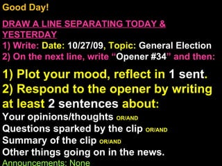Good Day!  DRAW A LINE SEPARATING TODAY & YESTERDAY 1) Write:   Date:  10/27/09 , Topic:  General Election 2) On the next line, write “ Opener #34 ” and then:  1) Plot your mood, reflect in  1 sent . 2) Respond to the opener by writing at least  2 sentences  about : Your opinions/thoughts  OR/AND Questions sparked by the clip  OR/AND Summary of the clip  OR/AND Other things going on in the news. Announcements: None Intro Music: Untitled 